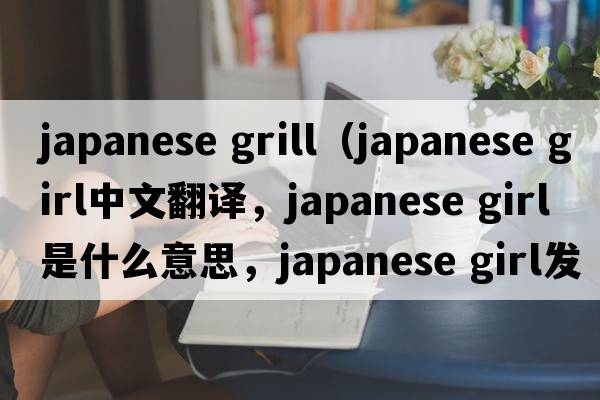 japanese grill（japanese girl中文翻譯，japanese girl是什么意思，japanese girl發(fā)音、用法及例句）