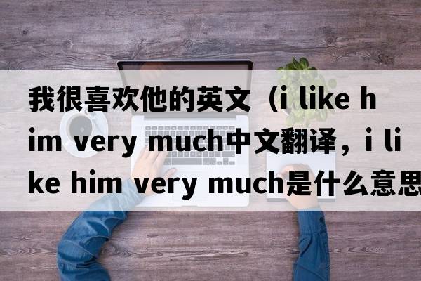 我很喜歡他的英文（i like him very much中文翻譯，i like him very much是什么意思，i like him very much發(fā)音、用法及例句）