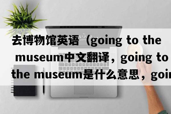 去博物館英語(yǔ)（going to the museum中文翻譯，going to the museum是什么意思，going to the museum發(fā)音、用法及例句）