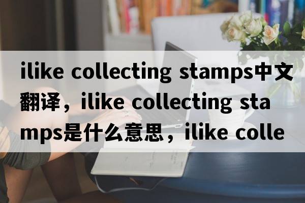 ilike collecting stamps中文翻譯，ilike collecting stamps是什么意思，ilike collecting stamps發(fā)音、用法及例句