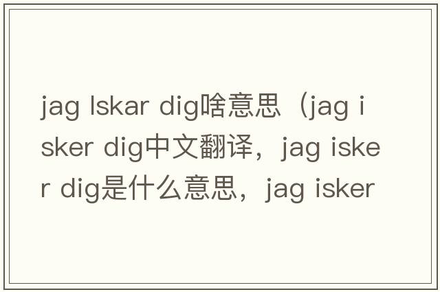 jag lskar dig啥意思（jag isker dig中文翻譯，jag isker dig是什么意思，jag isker dig發(fā)音、用法及例句）