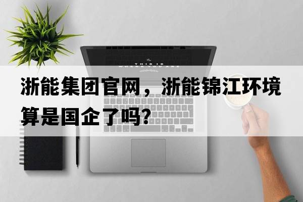 浙能集團官網(wǎng)，浙能錦江環(huán)境算是國企了嗎？