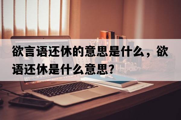 欲言語(yǔ)還休的意思是什么，欲語(yǔ)還休是什么意思？