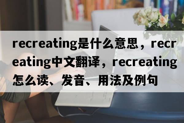 recreating是什么意思，recreating中文翻譯，recreating怎么讀、發(fā)音、用法及例句