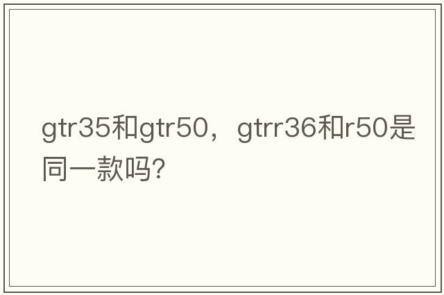 gtr35和gtr50，gtrr36和r50是同一款嗎？