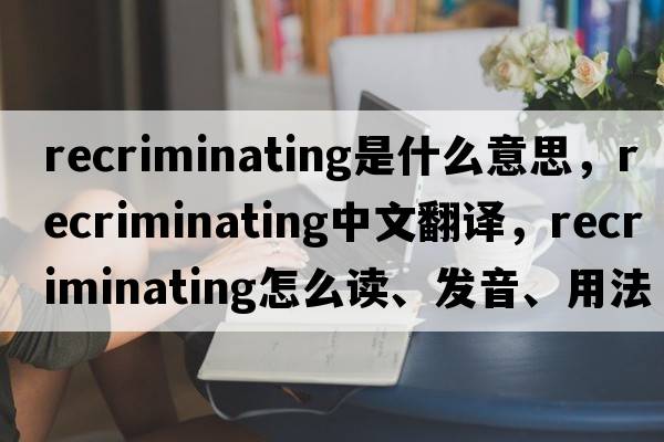 recriminating是什么意思，recriminating中文翻譯，recriminating怎么讀、發(fā)音、用法及例句