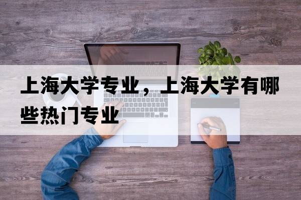 上海大學(xué)專(zhuān)業(yè)，上海大學(xué)有哪些熱門(mén)專(zhuān)業(yè)