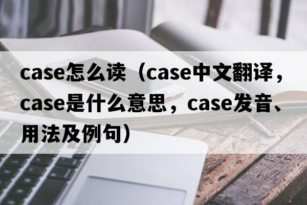 case怎么讀（case中文翻譯，case是什么意思，case發(fā)音、用法及例句）