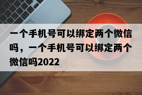 一個(gè)手機號可以綁定兩個(gè)微信嗎，一個(gè)手機號可以綁定兩個(gè)微信嗎2022