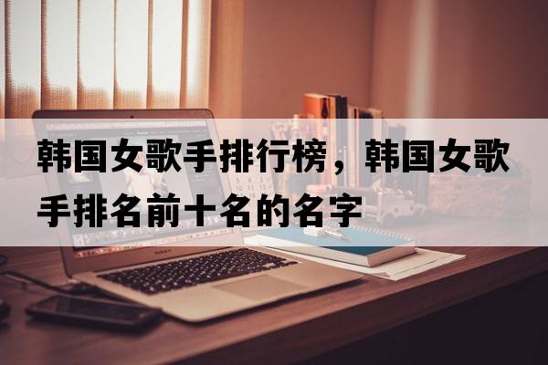 韓國女歌手排行榜，韓國女歌手排名前十名的名字