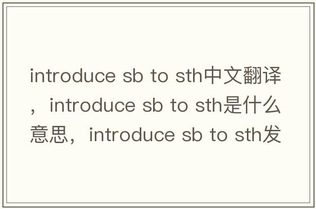 introduce sb to sth中文翻譯，introduce sb to sth是什么意思，introduce sb to sth發(fā)音、用法及例句