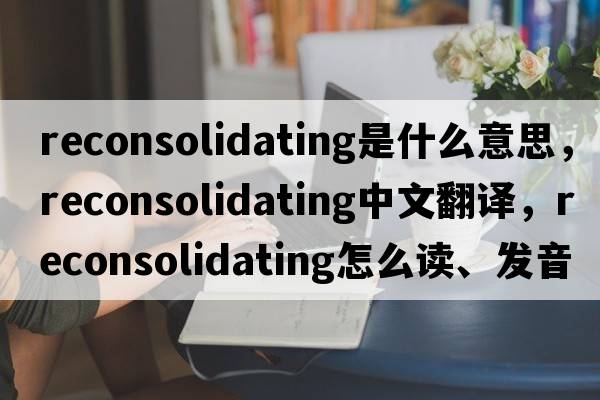 reconsolidating是什么意思，reconsolidating中文翻譯，reconsolidating怎么讀、發(fā)音、用法及例句