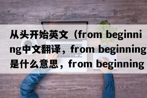 從頭開(kāi)始英文（from beginning中文翻譯，from beginning是什么意思，from beginning發(fā)音、用法及例句）