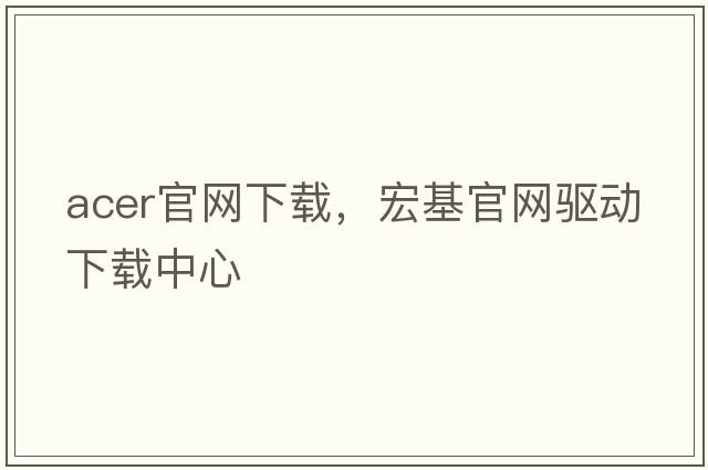 acer官網(wǎng)下載，宏基官網(wǎng)驅動(dòng)下載中心