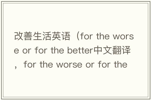 改善生活英語(yǔ)（for the worse or for the better中文翻譯，for the worse or for the better是什么意思，for the worse or for