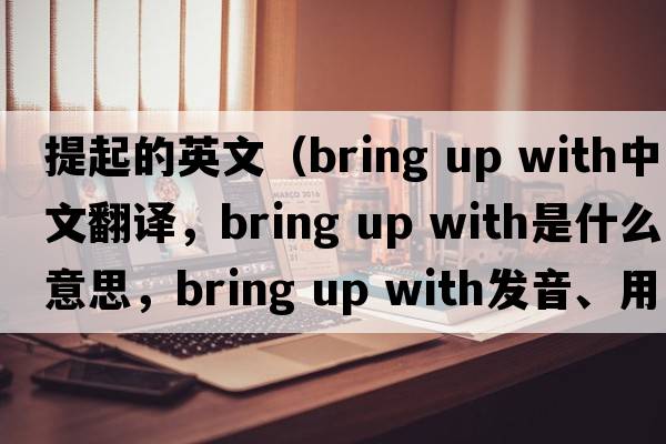 提起的英文（bring up with中文翻譯，bring up with是什么意思，bring up with發(fā)音、用法及例句）