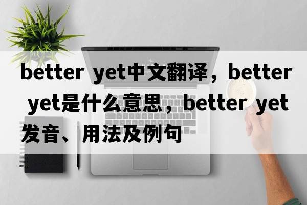 better yet中文翻譯，better yet是什么意思，better yet發(fā)音、用法及例句
