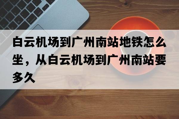 白云機場(chǎng)到廣州南站地鐵怎么坐，從白云機場(chǎng)到廣州南站要多久