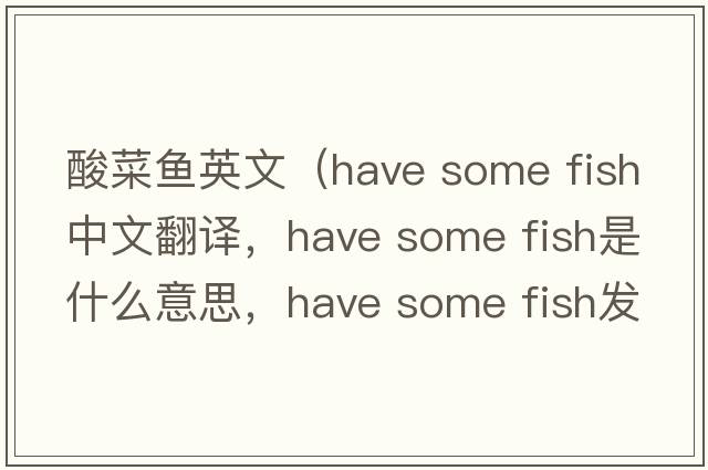 酸菜魚(yú)英文（have some fish中文翻譯，have some fish是什么意思，have some fish發(fā)音、用法及例句）
