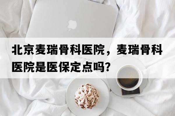 北京麥瑞骨科醫院，麥瑞骨科醫院是醫保定點(diǎn)嗎？