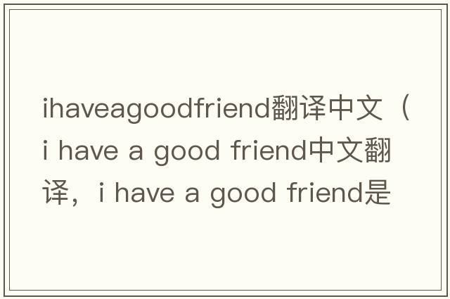 ihaveagoodfriend翻譯中文（i have a good friend中文翻譯，i have a good friend是什么意思，i have a good friend發(fā)音、用法及例句