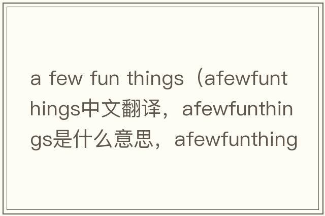 a few fun things（afewfunthings中文翻譯，afewfunthings是什么意思，afewfunthings發(fā)音、用法及例句）