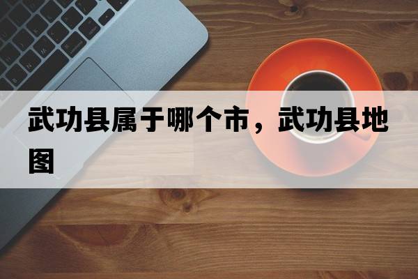 武功縣屬于哪個(gè)市，武功縣地圖