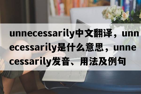 unnecessarily中文翻譯，unnecessarily是什么意思，unnecessarily發(fā)音、用法及例句