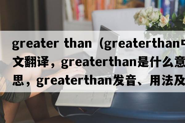 greater than（greaterthan中文翻譯，greaterthan是什么意思，greaterthan發(fā)音、用法及例句）