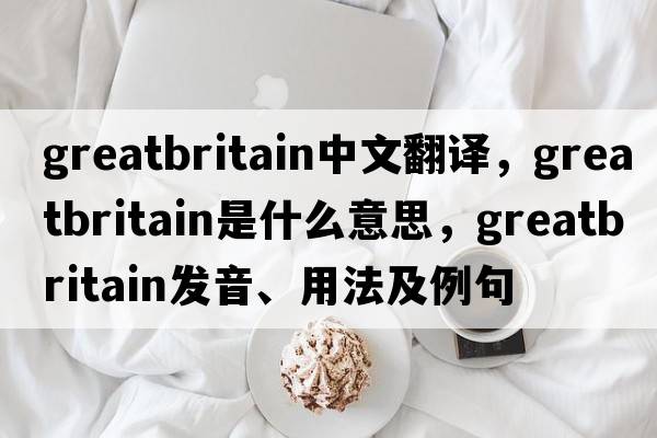 greatbritain中文翻譯，greatbritain是什么意思，greatbritain發(fā)音、用法及例句