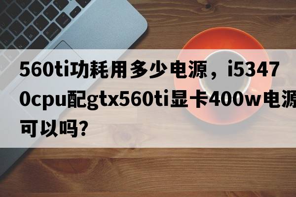 560ti功耗用多少電源，i53470CPU配GTX560Ti顯卡400W電源可以嗎？