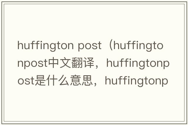 huffington post（huffingtonpost中文翻譯，huffingtonpost是什么意思，huffingtonpost發(fā)音、用法及例句）