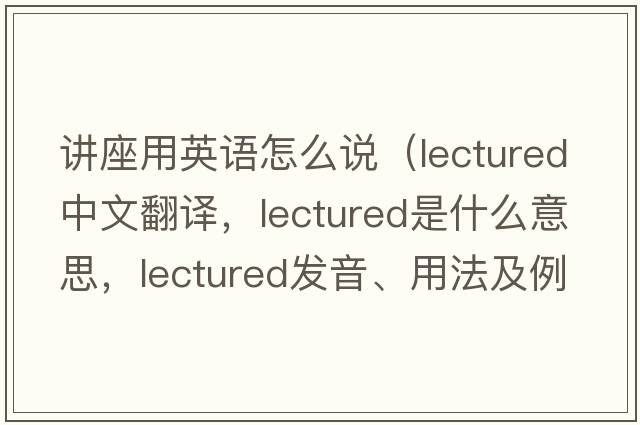 講座用英語(yǔ)怎么說(shuō)（lectured中文翻譯，lectured是什么意思，lectured發(fā)音、用法及例句）
