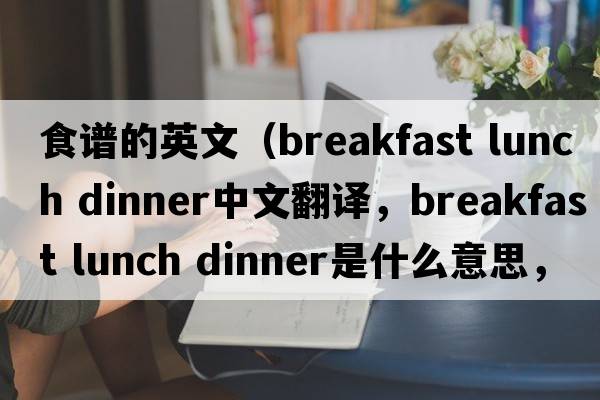 食譜的英文（breakfast lunch dinner中文翻譯，breakfast lunch dinner是什么意思，breakfast lunch dinner發(fā)音、用法及例句）