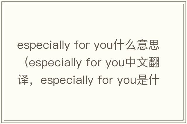 especially for you什么意思（especially for you中文翻譯，especially for you是什么意思，especially for you發(fā)音、用法及例句）