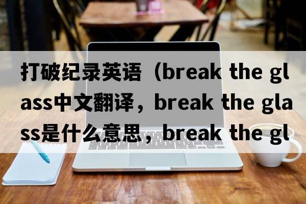打破紀錄英語(yǔ)（break the glass中文翻譯，break the glass是什么意思，break the glass發(fā)音、用法及例句）