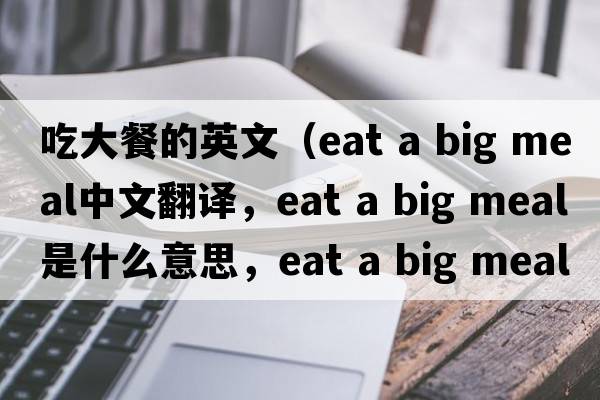 吃大餐的英文（eat a big meal中文翻譯，eat a big meal是什么意思，eat a big meal發(fā)音、用法及例句）