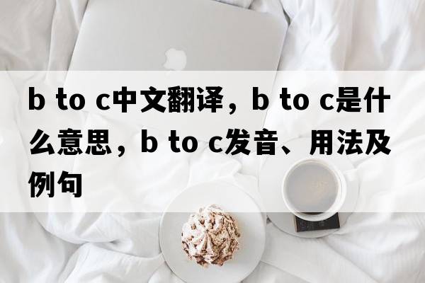 b to c中文翻譯，b to c是什么意思，b to c發(fā)音、用法及例句