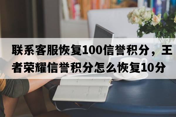 聯(lián)系客服恢復100信譽(yù)積分，王者榮耀信譽(yù)積分怎么恢復10分