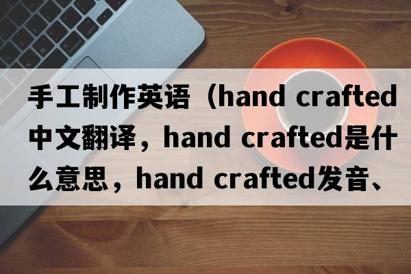 手工制作英語(yǔ)（hand crafted中文翻譯，hand crafted是什么意思，hand crafted發(fā)音、用法及例句）