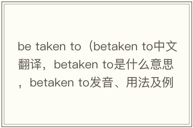 be taken to（betaken to中文翻譯，betaken to是什么意思，betaken to發(fā)音、用法及例句）