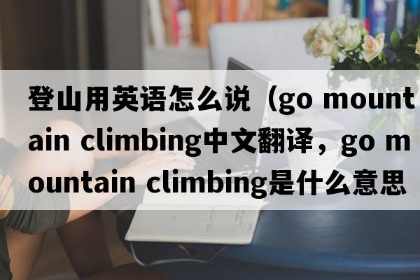 登山用英語(yǔ)怎么說(shuō)（go mountain climbing中文翻譯，go mountain climbing是什么意思，go mountain climbing發(fā)音、用法及例句）