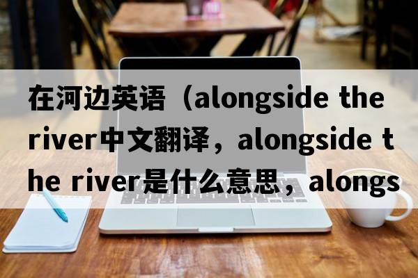 在河邊英語(yǔ)（alongside the river中文翻譯，alongside the river是什么意思，alongside the river發(fā)音、用法及例句）