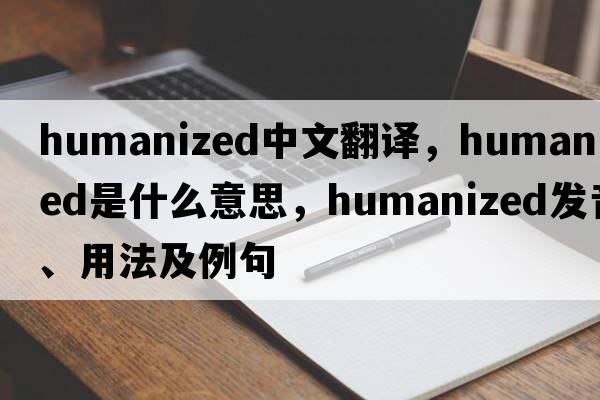 humanized中文翻譯，humanized是什么意思，humanized發(fā)音、用法及例句
