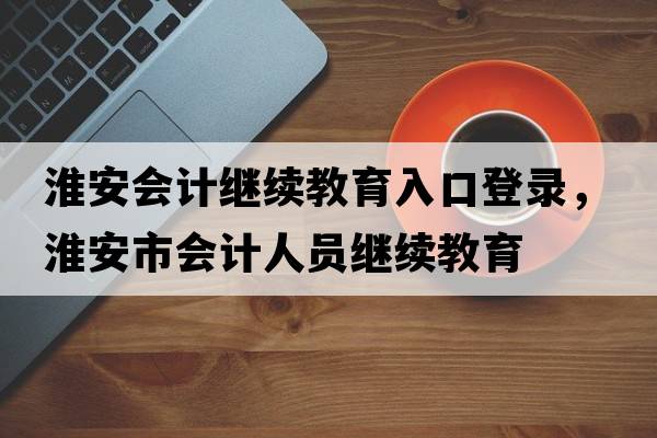 淮安會(huì )計繼續教育入口登錄，淮安市會(huì )計人員繼續教育