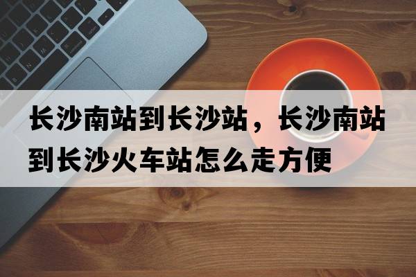 長(cháng)沙南站到長(cháng)沙站，長(cháng)沙南站到長(cháng)沙火車(chē)站怎么走方便