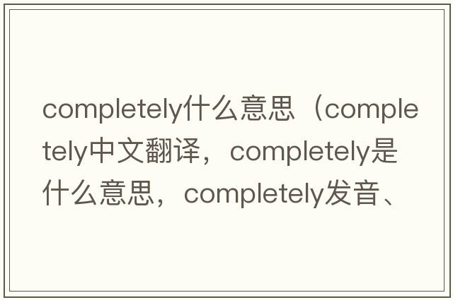 completely什么意思（completely中文翻譯，completely是什么意思，completely發(fā)音、用法及例句）