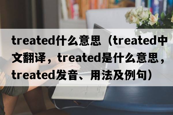 treated什么意思（treated中文翻譯，treated是什么意思，treated發(fā)音、用法及例句）