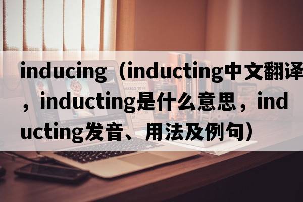 inducing（inducting中文翻譯，inducting是什么意思，inducting發(fā)音、用法及例句）