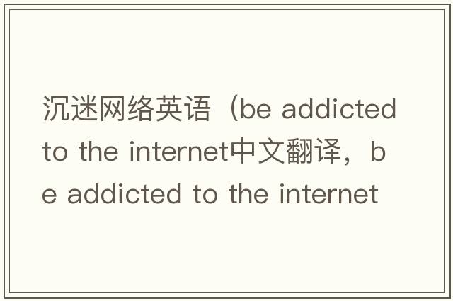 沉迷網(wǎng)絡(luò )英語(yǔ)（be addicted to the internet中文翻譯，be addicted to the internet是什么意思，be addicted to the internet發(fā)
